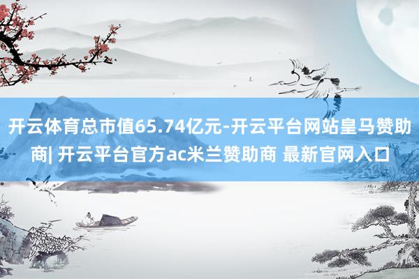 开云体育总市值65.74亿元-开云平台网站皇马赞助商| 开云平台官方ac米兰赞助商 最新官网入口