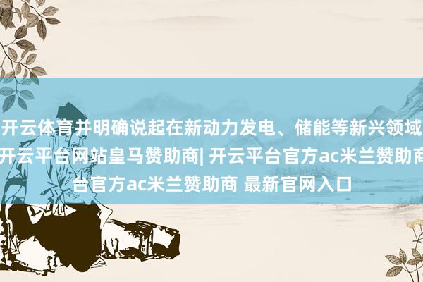 开云体育并明确说起在新动力发电、储能等新兴领域具备欺骗后劲-开云平台网站皇马赞助商| 开云平台官方ac米兰赞助商 最新官网入口