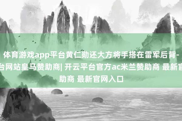 体育游戏app平台黄仁勋还大方将手搭在雷军后背-开云平台网站皇马赞助商| 开云平台官方ac米兰赞助商 最新官网入口
