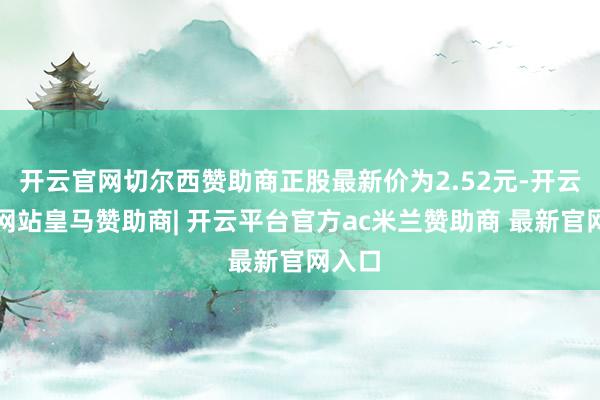 开云官网切尔西赞助商正股最新价为2.52元-开云平台网站皇马赞助商| 开云平台官方ac米兰赞助商 最新官网入口