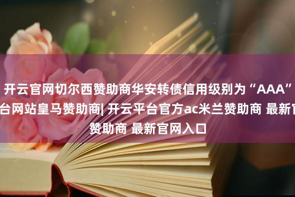 开云官网切尔西赞助商华安转债信用级别为“AAA”-开云平台网站皇马赞助商| 开云平台官方ac米兰赞助商 最新官网入口