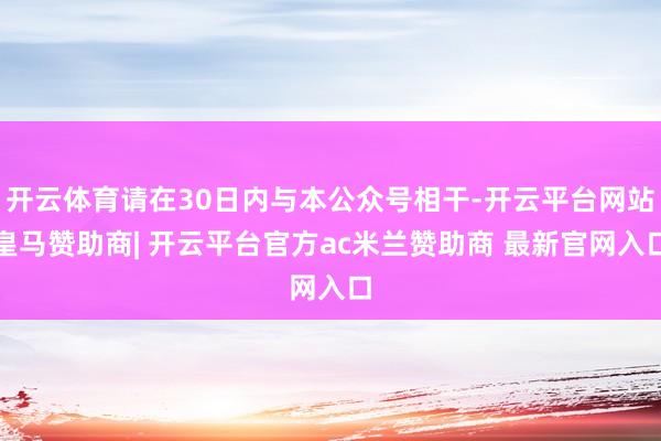 开云体育请在30日内与本公众号相干-开云平台网站皇马赞助商| 开云平台官方ac米兰赞助商 最新官网入口