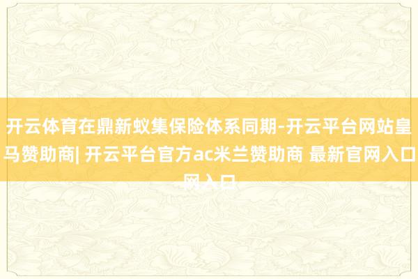 开云体育在鼎新蚁集保险体系同期-开云平台网站皇马赞助商| 开云平台官方ac米兰赞助商 最新官网入口