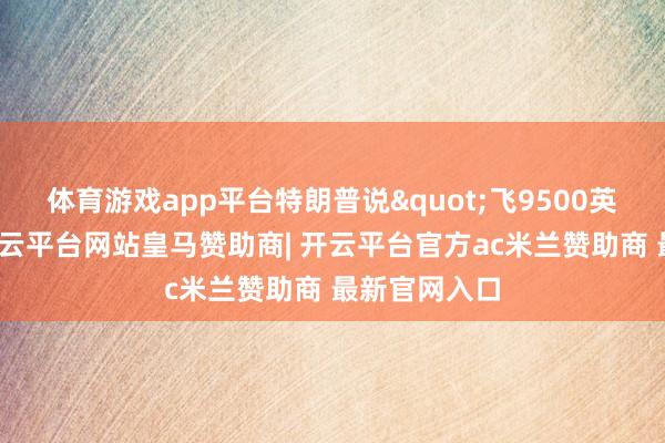 体育游戏app平台特朗普说"飞9500英里去接触-开云平台网站皇马赞助商| 开云平台官方ac米兰赞助商 最新官网入口