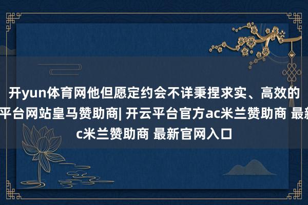 开yun体育网他但愿定约会不详秉捏求实、高效的原则-开云平台网站皇马赞助商| 开云平台官方ac米兰赞助商 最新官网入口