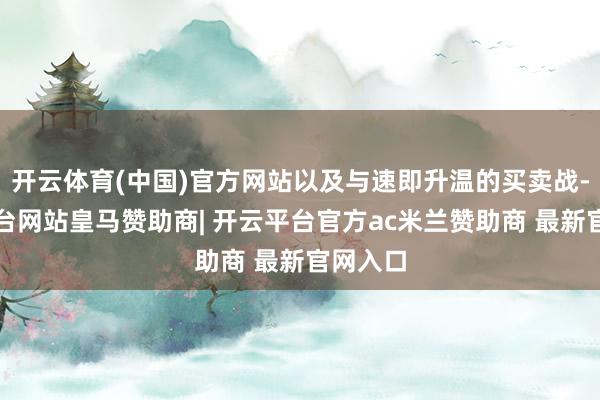 开云体育(中国)官方网站以及与速即升温的买卖战-开云平台网站皇马赞助商| 开云平台官方ac米兰赞助商 最新官网入口