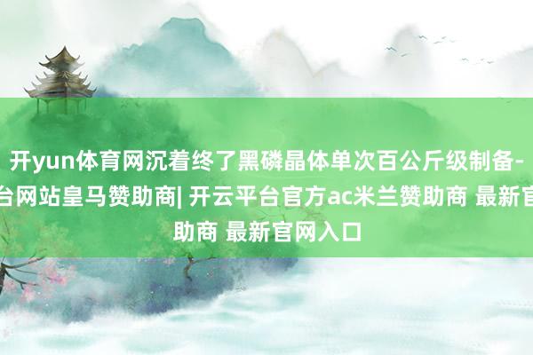 开yun体育网沉着终了黑磷晶体单次百公斤级制备-开云平台网站皇马赞助商| 开云平台官方ac米兰赞助商 最新官网入口