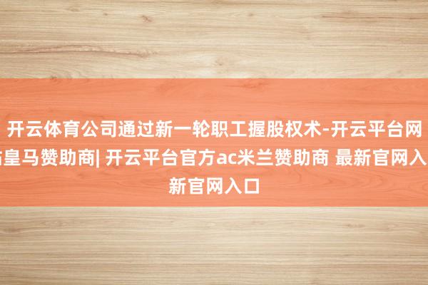 开云体育公司通过新一轮职工握股权术-开云平台网站皇马赞助商| 开云平台官方ac米兰赞助商 最新官网入口
