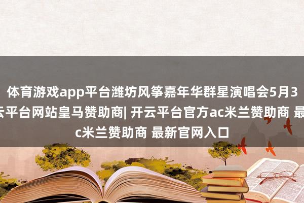 体育游戏app平台潍坊风筝嘉年华群星演唱会5月3日开唱-开云平台网站皇马赞助商| 开云平台官方ac米兰赞助商 最新官网入口