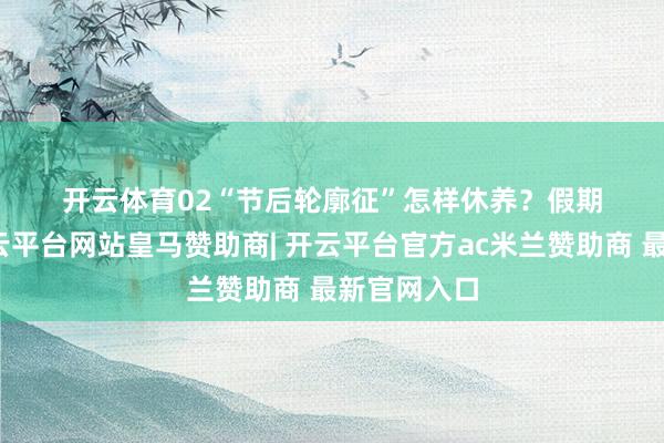 开云体育　　02　　“节后轮廓征”怎样休养？　　假期终了时-开云平台网站皇马赞助商| 开云平台官方ac米兰赞助商 最新官网入口