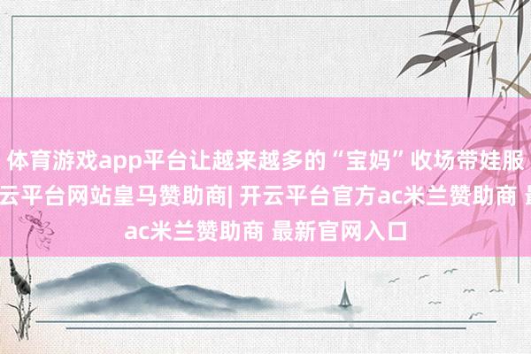 体育游戏app平台让越来越多的“宝妈”收场带娃服务两不误-开云平台网站皇马赞助商| 开云平台官方ac米兰赞助商 最新官网入口