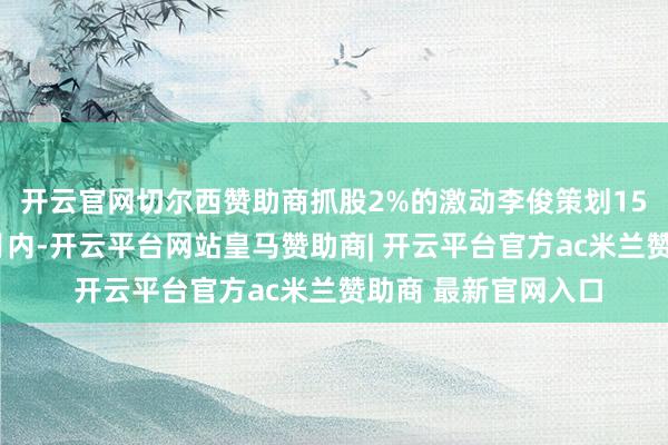 开云官网切尔西赞助商抓股2%的激动李俊策划15个往来日后的3个月内-开云平台网站皇马赞助商| 开云平台官方ac米兰赞助商 最新官网入口