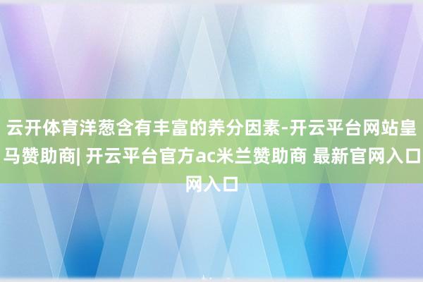 云开体育洋葱含有丰富的养分因素-开云平台网站皇马赞助商| 开云平台官方ac米兰赞助商 最新官网入口