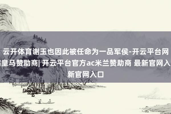 云开体育谢玉也因此被任命为一品军侯-开云平台网站皇马赞助商| 开云平台官方ac米兰赞助商 最新官网入口