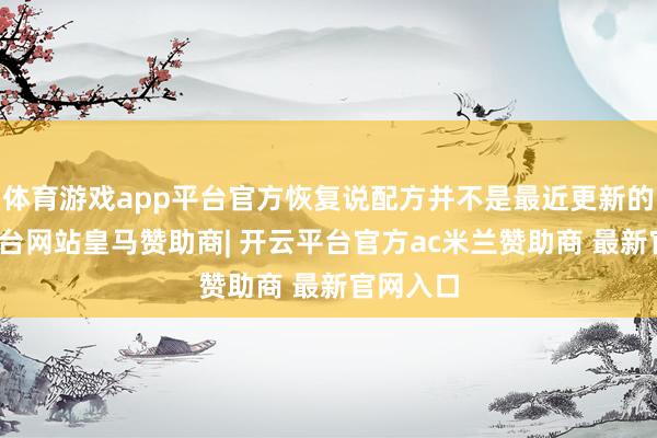 体育游戏app平台官方恢复说配方并不是最近更新的-开云平台网站皇马赞助商| 开云平台官方ac米兰赞助商 最新官网入口