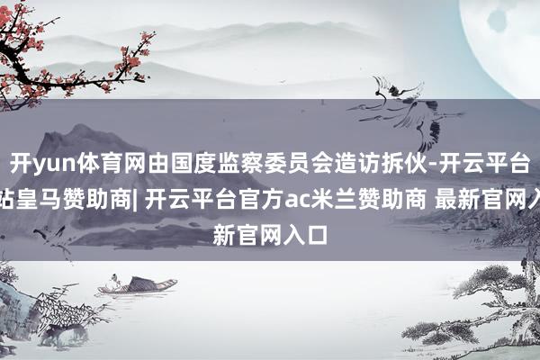 开yun体育网由国度监察委员会造访拆伙-开云平台网站皇马赞助商| 开云平台官方ac米兰赞助商 最新官网入口