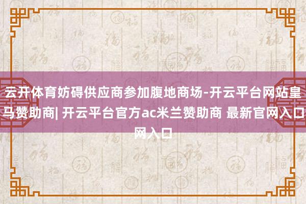 云开体育妨碍供应商参加腹地商场-开云平台网站皇马赞助商| 开云平台官方ac米兰赞助商 最新官网入口