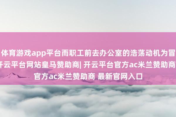 体育游戏app平台而职工前去办公室的浩荡动机为冒失（76%）-开云平台网站皇马赞助商| 开云平台官方ac米兰赞助商 最新官网入口