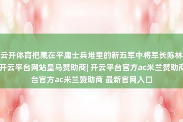 云开体育把藏在平庸士兵堆里的新五军中将军长陈林达给揪了出来-开云平台网站皇马赞助商| 开云平台官方ac米兰赞助商 最新官网入口