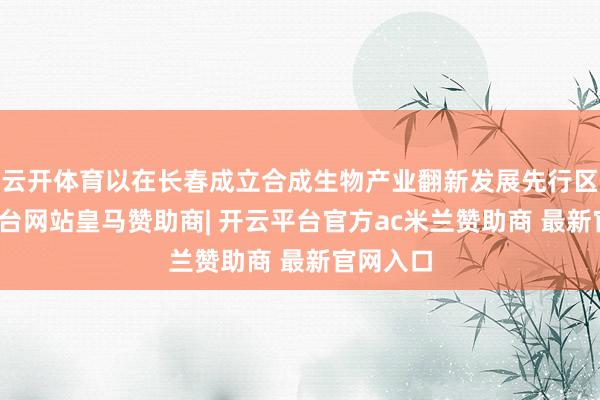 云开体育以在长春成立合成生物产业翻新发展先行区-开云平台网站皇马赞助商| 开云平台官方ac米兰赞助商 最新官网入口