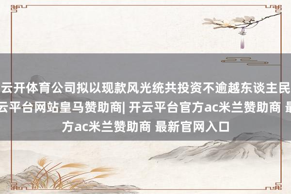 云开体育公司拟以现款风光统共投资不逾越东谈主民币3亿元-开云平台网站皇马赞助商| 开云平台官方ac米兰赞助商 最新官网入口