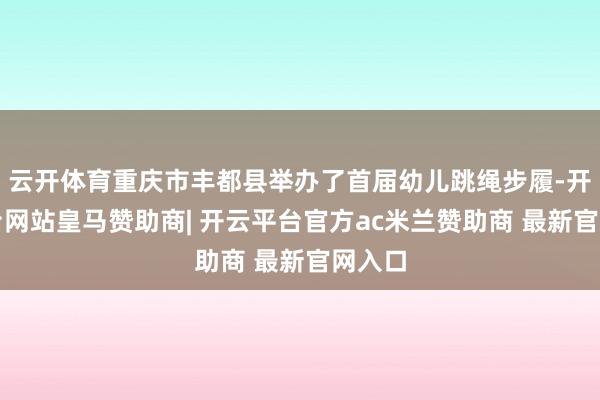 云开体育重庆市丰都县举办了首届幼儿跳绳步履-开云平台网站皇马赞助商| 开云平台官方ac米兰赞助商 最新官网入口