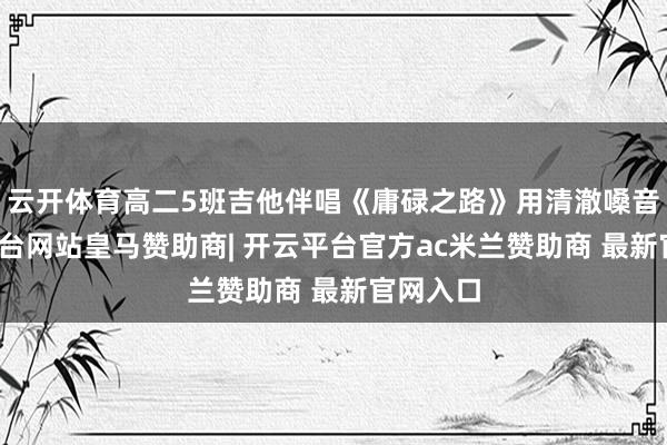 云开体育高二5班吉他伴唱《庸碌之路》用清澈嗓音-开云平台网站皇马赞助商| 开云平台官方ac米兰赞助商 最新官网入口