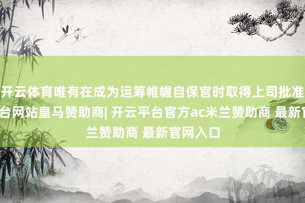 开云体育唯有在成为运筹帷幄自保官时取得上司批准-开云平台网站皇马赞助商| 开云平台官方ac米兰赞助商 最新官网入口