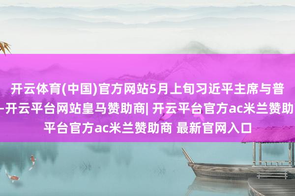 开云体育(中国)官方网站5月上旬习近平主席与普京总统收效会晤-开云平台网站皇马赞助商| 开云平台官方ac米兰赞助商 最新官网入口