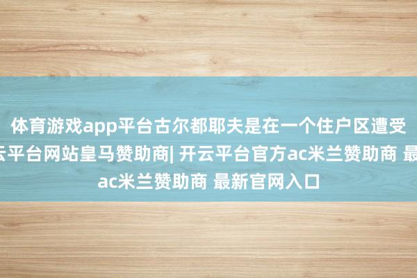 体育游戏app平台古尔都耶夫是在一个住户区遭受爆炸的-开云平台网站皇马赞助商| 开云平台官方ac米兰赞助商 最新官网入口