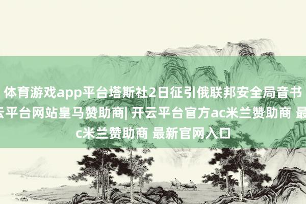体育游戏app平台塔斯社2日征引俄联邦安全局音书报谈说-开云平台网站皇马赞助商| 开云平台官方ac米兰赞助商 最新官网入口