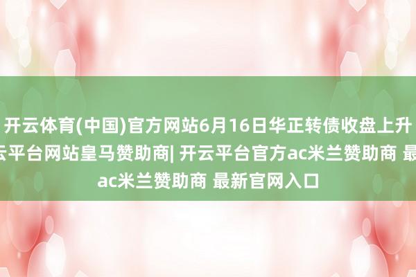 开云体育(中国)官方网站6月16日华正转债收盘上升0.48%-开云平台网站皇马赞助商| 开云平台官方ac米兰赞助商 最新官网入口