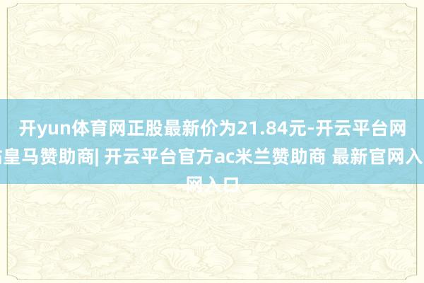 开yun体育网正股最新价为21.84元-开云平台网站皇马赞助商| 开云平台官方ac米兰赞助商 最新官网入口