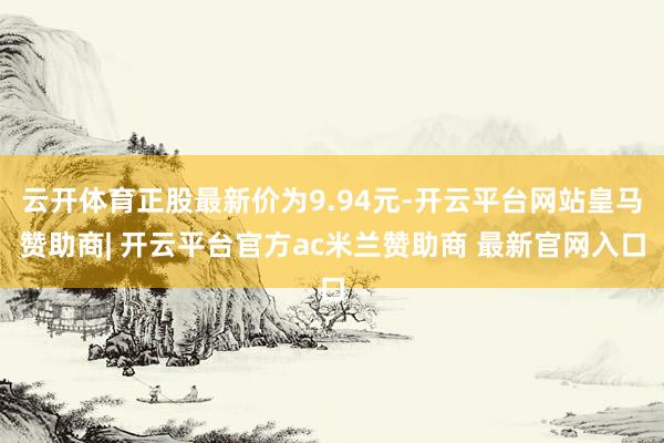 云开体育正股最新价为9.94元-开云平台网站皇马赞助商| 开云平台官方ac米兰赞助商 最新官网入口