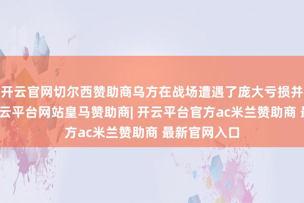 开云官网切尔西赞助商乌方在战场遭遇了庞大亏损并全线除掉-开云平台网站皇马赞助商| 开云平台官方ac米兰赞助商 最新官网入口