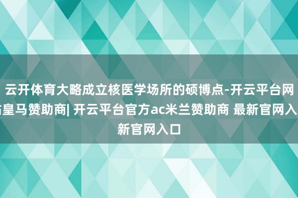 云开体育大略成立核医学场所的硕博点-开云平台网站皇马赞助商| 开云平台官方ac米兰赞助商 最新官网入口