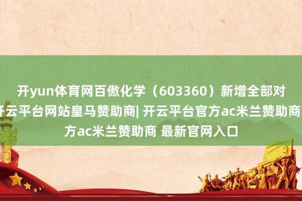开yun体育网百傲化学(603360)新增全部对外投资事件-开云平台网站皇马赞助商| 开云平台官方ac米兰赞助商 最新官网入口