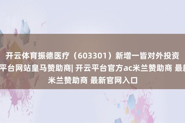 开云体育振德医疗（603301）新增一皆对外投资事件-开云平台网站皇马赞助商| 开云平台官方ac米兰赞助商 最新官网入口