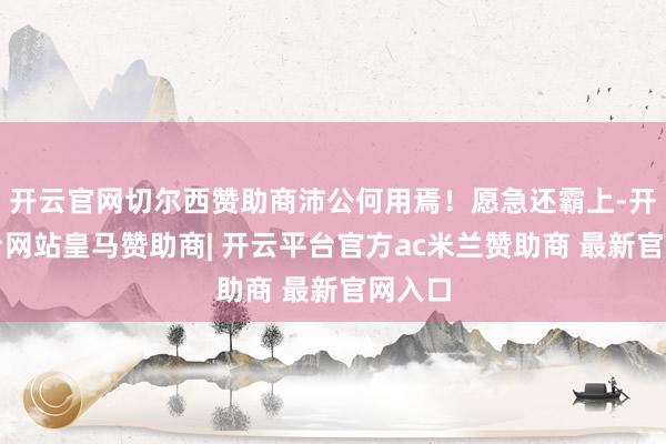 开云官网切尔西赞助商沛公何用焉！愿急还霸上-开云平台网站皇马赞助商| 开云平台官方ac米兰赞助商 最新官网入口