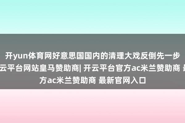 开yun体育网好意思国国内的清理大戏反倒先一步拉开帷幕-开云平台网站皇马赞助商| 开云平台官方ac米兰赞助商 最新官网入口