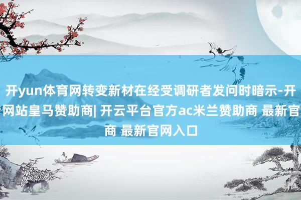 开yun体育网转变新材在经受调研者发问时暗示-开云平台网站皇马赞助商| 开云平台官方ac米兰赞助商 最新官网入口