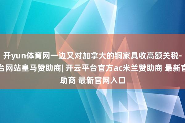 开yun体育网一边又对加拿大的铜家具收高额关税-开云平台网站皇马赞助商| 开云平台官方ac米兰赞助商 最新官网入口