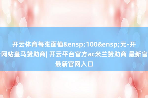 开云体育每张面值&ensp;100&ensp;元-开云平台网站皇马赞助商| 开云平台官方ac米兰赞助商 最新官网入口