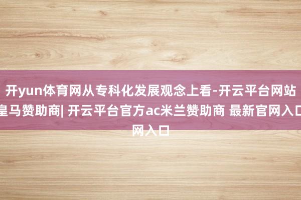 开yun体育网从专科化发展观念上看-开云平台网站皇马赞助商| 开云平台官方ac米兰赞助商 最新官网入口