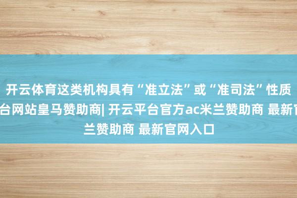 开云体育这类机构具有“准立法”或“准司法”性质-开云平台网站皇马赞助商| 开云平台官方ac米兰赞助商 最新官网入口