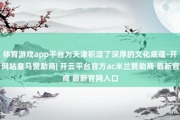 体育游戏app平台为天津积淀了深厚的文化底蕴-开云平台网站皇马赞助商| 开云平台官方ac米兰赞助商 最新官网入口