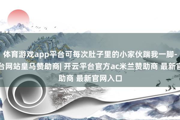 体育游戏app平台可每次肚子里的小家伙踹我一脚-开云平台网站皇马赞助商| 开云平台官方ac米兰赞助商 最新官网入口