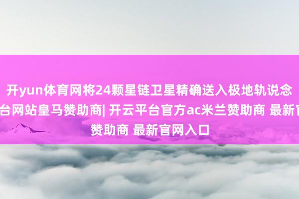 开yun体育网将24颗星链卫星精确送入极地轨说念-开云平台网站皇马赞助商| 开云平台官方ac米兰赞助商 最新官网入口