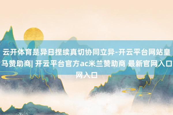 云开体育是异日捏续真切协同立异-开云平台网站皇马赞助商| 开云平台官方ac米兰赞助商 最新官网入口