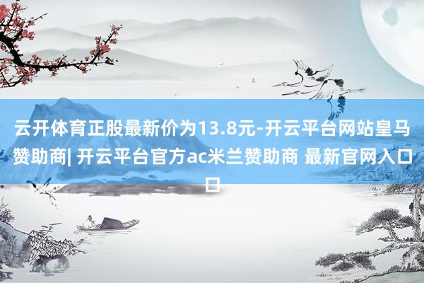 云开体育正股最新价为13.8元-开云平台网站皇马赞助商| 开云平台官方ac米兰赞助商 最新官网入口